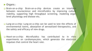  Organs :
 Brain-on-a-chip: Brain-on-a-chip devices create an interface
between neuroscience and microfluidics by improving culture
viability, supporting high throughput screening, modeling organ
level physiology and disease etc.
 Lung-on-a-chip: Lung-on-a-chip can be used to test the effects of
environmental toxins, absorption of aerosolized therapeutics, and
the safety and efficacy of new drugs.
 Heart-on-a-chip: Microfluidics has contributed to in vitro
experiments on cardiomyocytes, which generate the electrical
impulses that control the heart rate.
 