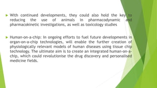  With continued developments, they could also hold the key to
reducing the use of animals in pharmacodynamic and
pharmacokinetic investigations, as well as toxicology studies
 Human-on-a-chip: In ongoing efforts to fuel future developments in
organ-on-a-chip technologies, will enable the further creation of
physiologically relevant models of human diseases using tissue chip
technology. The ultimate aim is to create an integrated human-on-a-
chip, which could revolutionise the drug discovery and personalised
medicine fields.
 