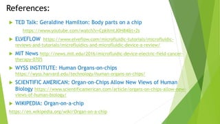 References:
 TED Talk: Geraldine Hamilton: Body parts on a chip
https://www.youtube.com/watch?v=CpkXmtJOH84&t=2s
 ELVEFLOW https://www.elveflow.com/microfluidic-tutorials/microfluidic-
reviews-and-tutorials/microfluidics-and-microfluidic-device-a-review/
 MIT News http://news.mit.edu/2016/microfluidic-device-electric-field-cancer-
therapy-0705
 WYSS INSTITUTE: Human Organs-on-chips
https://wyss.harvard.edu/technology/human-organs-on-chips/
 SCIENTIFIC AMERICAN: Organ-on-Chips Allow New Views of Human
Biology https://www.scientificamerican.com/article/organs-on-chips-allow-new-
views-of-human-biology/
 WIKIPEDIA: Organ-on-a-chip
https://en.wikipedia.org/wiki/Organ-on-a-chip
 