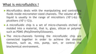 What is microfluidics ?
 Microfluidics deals with the manipulating and controlling
fluids inside micrometer-sized channels. The volume of the
liquid is usually in the range of microliters (10^(-6)) to
picoliters (10^(-12)).
 A microfluidic chip is a set of micro-channels etched or
molded into a material, that is, glass, silicon or polymer
such as PDMS (PolyDimethylSiloxane).
 The micro-channels forming the microfluidic chip are
connected together in order to achieve the desired
features, such as, mix, pump, sort, or control the
biochemical environment.
 