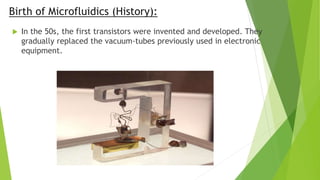 Birth of Microfluidics (History):
 In the 50s, the first transistors were invented and developed. They
gradually replaced the vacuum-tubes previously used in electronic
equipment.
 