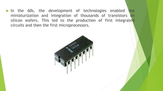  In the 60s, the development of technologies enabled the
miniaturization and integration of thousands of transistors on
silicon wafers. This led to the production of first integrated
circuits and then the first microprocessors.
 