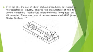  Over the 80s, the use of silicon etching procedures, developed for
microelectronics industry, allowed the manufacture of the first
device containing mechanical micro-elements integrated on a
silicon wafer. These new types of devices were called MEMS (Micro
Electro Mechanical Systems).
 