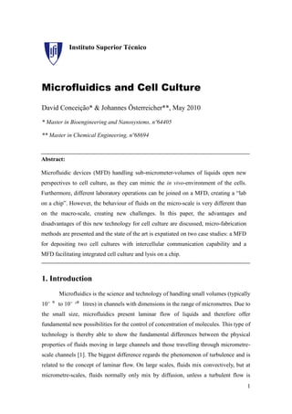 Instituto Superior Técnico




Microfluidics and Cell Culture
David Conceição* & Johannes Österreicher**, May 2010

* Master in Bioengineering and Nanosystems, nº64405

** Master in Chemical Engineering, nº68694



Abstract:

Microfluidic devices (MFD) handling sub-micrometer-volumes of liquids open new
perspectives to cell culture, as they can mimic the in vivo-environment of the cells.
Furthermore, different laboratory operations can be joined on a MFD, creating a “lab
on a chip”. However, the behaviour of fluids on the micro-scale is very different than
on the macro-scale, creating new challenges. In this paper, the advantages and
disadvantages of this new technology for cell culture are discussed, micro-fabrication
methods are presented and the state of the art is expatiated on two case studies: a MFD
for depositing two cell cultures with intercellular communication capability and a
MFD facilitating integrated cell culture and lysis on a chip.



1. Introduction
       Microfluidics is the science and technology of handling small volumes (typically
10⁻ ⁹ to 10⁻ ¹⁸ litres) in channels with dimensions in the range of micrometres. Due to
the small size, microfluidics present laminar flow of liquids and therefore offer
fundamental new possibilities for the control of concentration of molecules. This type of
technology is thereby able to show the fundamental differences between the physical
properties of fluids moving in large channels and those travelling through micrometre-
scale channels [1]. The biggest difference regards the phenomenon of turbulence and is
related to the concept of laminar flow. On large scales, fluids mix convectively, but at
micrometre-scales, fluids normally only mix by diffusion, unless a turbulent flow is
                                                                                          1
 