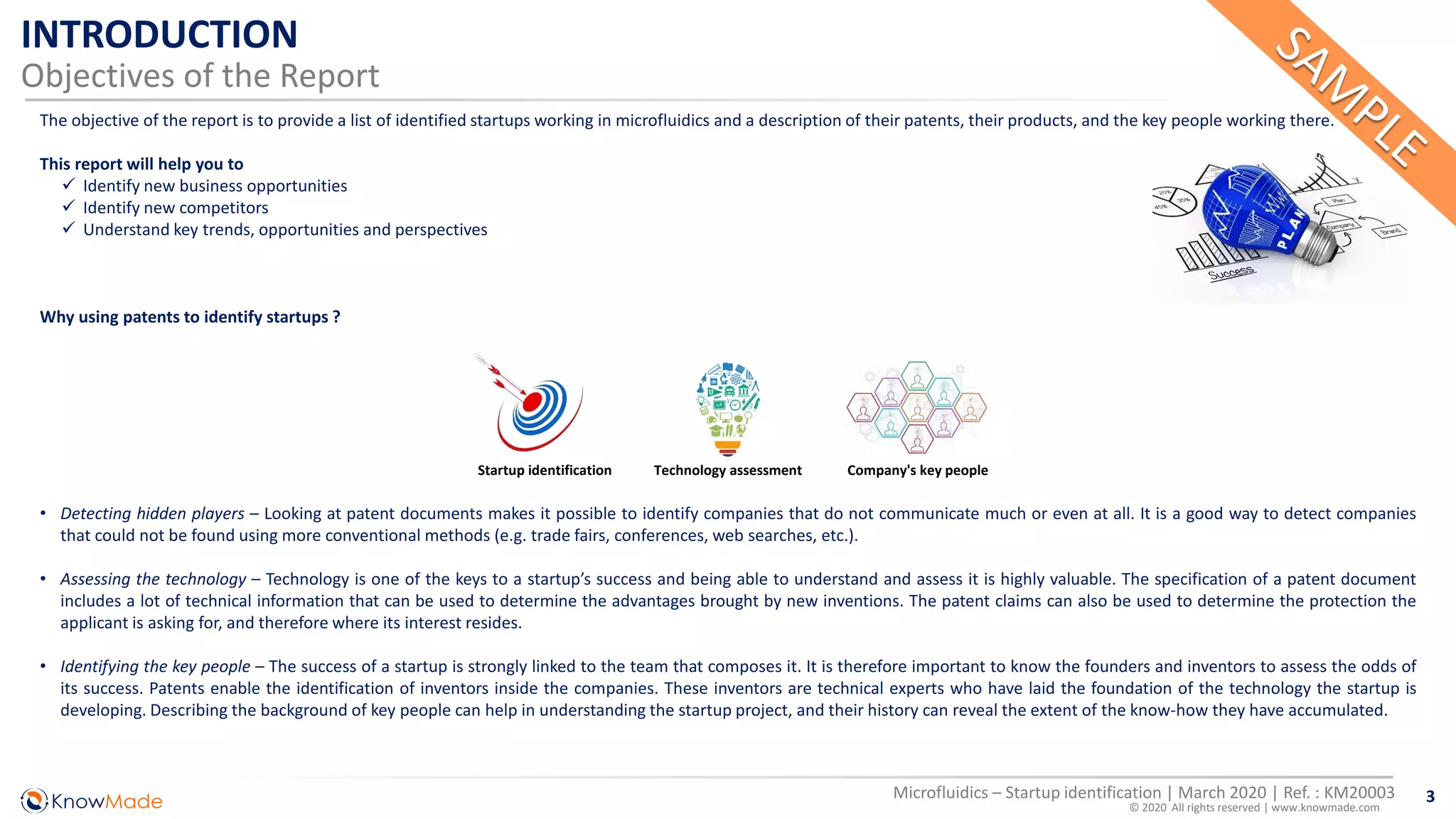 3Microfluidics – Startup identification | March 2020 | Ref. : KM20003
© 2020 All rights reserved | www.knowmade.com
INTRODUCTION
Objectives of the Report
The objective of the report is to provide a list of identified startups working in microfluidics and a description of their patents, their products, and the key people working there.
This report will help you to
✓ Identify new business opportunities
✓ Identify new competitors
✓ Understand key trends, opportunities and perspectives
Why using patents to identify startups ?
• Detecting hidden players – Looking at patent documents makes it possible to identify companies that do not communicate much or even at all. It is a good way to detect companies
that could not be found using more conventional methods (e.g. trade fairs, conferences, web searches, etc.).
• Assessing the technology – Technology is one of the keys to a startup’s success and being able to understand and assess it is highly valuable. The specification of a patent document
includes a lot of technical information that can be used to determine the advantages brought by new inventions. The patent claims can also be used to determine the protection the
applicant is asking for, and therefore where its interest resides.
• Identifying the key people – The success of a startup is strongly linked to the team that composes it. It is therefore important to know the founders and inventors to assess the odds of
its success. Patents enable the identification of inventors inside the companies. These inventors are technical experts who have laid the foundation of the technology the startup is
developing. Describing the background of key people can help in understanding the startup project, and their history can reveal the extent of the know-how they have accumulated.
Startup identification Technology assessment Company's key people
 
