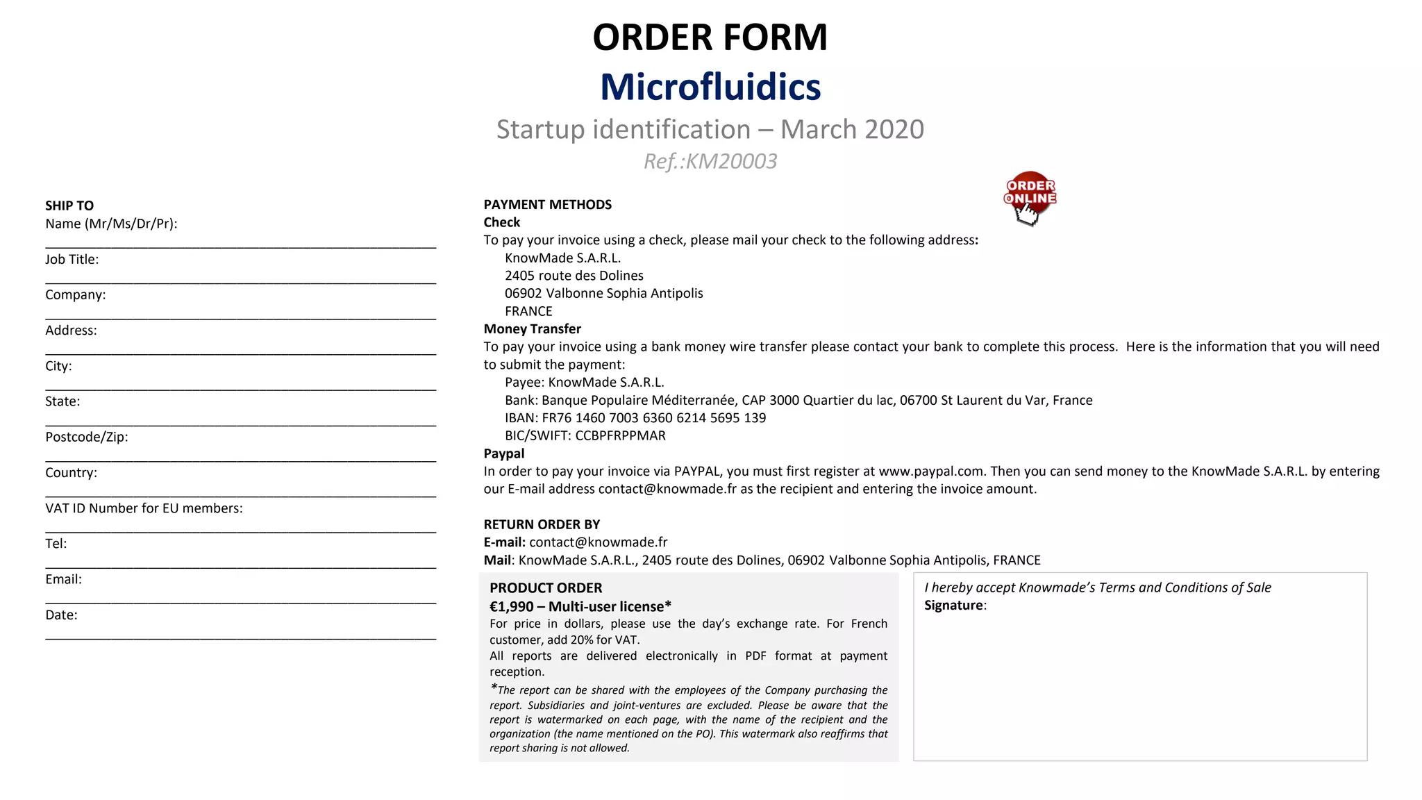 ORDER FORM
Microfluidics
Startup identification – March 2020
Ref.:KM20003
PRODUCT ORDER
€1,990 – Multi-user license*
For price in dollars, please use the day’s exchange rate. For French
customer, add 20% for VAT.
All reports are delivered electronically in PDF format at payment
reception.
*The report can be shared with the employees of the Company purchasing the
report. Subsidiaries and joint-ventures are excluded. Please be aware that the
report is watermarked on each page, with the name of the recipient and the
organization (the name mentioned on the PO). This watermark also reaffirms that
report sharing is not allowed.
SHIP TO
Name (Mr/Ms/Dr/Pr):
_____________________________________________________
Job Title:
_____________________________________________________
Company:
_____________________________________________________
Address:
_____________________________________________________
City:
_____________________________________________________
State:
_____________________________________________________
Postcode/Zip:
_____________________________________________________
Country:
_____________________________________________________
VAT ID Number for EU members:
_____________________________________________________
Tel:
_____________________________________________________
Email:
_____________________________________________________
Date:
_____________________________________________________
PAYMENT METHODS
Check
To pay your invoice using a check, please mail your check to the following address:
KnowMade S.A.R.L.
2405 route des Dolines
06902 Valbonne Sophia Antipolis
FRANCE
Money Transfer
To pay your invoice using a bank money wire transfer please contact your bank to complete this process. Here is the information that you will need
to submit the payment:
Payee: KnowMade S.A.R.L.
Bank: Banque Populaire Méditerranée, CAP 3000 Quartier du lac, 06700 St Laurent du Var, France
IBAN: FR76 1460 7003 6360 6214 5695 139
BIC/SWIFT: CCBPFRPPMAR
Paypal
In order to pay your invoice via PAYPAL, you must first register at www.paypal.com. Then you can send money to the KnowMade S.A.R.L. by entering
our E-mail address contact@knowmade.fr as the recipient and entering the invoice amount.
RETURN ORDER BY
E-mail: contact@knowmade.fr
Mail: KnowMade S.A.R.L., 2405 route des Dolines, 06902 Valbonne Sophia Antipolis, FRANCE
I hereby accept Knowmade’s Terms and Conditions of Sale
Signature:
 