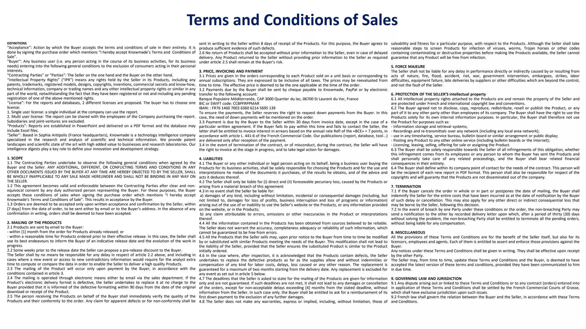DEFINITIONS
“Acceptance”: Action by which the Buyer accepts the terms and conditions of sale in their entirety. It is
done by signing the purchase order which mentions “I hereby accept Knowmade’s Terms and Conditions of
Sale”.
“Buyer”: Any business user (i.e. any person acting in the course of its business activities, for its business
needs) entering into the following general conditions to the exclusion of consumers acting in their personal
interests.
“Contracting Parties” or “Parties”: The Seller on the one hand and the Buyer on the other hand.
“Intellectual Property Rights” (“IPR”) means any rights held by the Seller in its Products, including any
patents, trademarks, registered models, designs, copyrights, inventions, commercial secrets and know-how,
technical information, company or trading names and any other intellectual property rights or similar in any
part of the world, notwithstanding the fact that they have been registered or not and including any pending
registration of one of the above mentioned rights.
“License”: For the reports and databases, 2 different licenses are proposed. The buyer has to choose one
license:
1. Single user license: a single individual at the company can use the report.
2. Multi user license: The report can be shared with the employees of the Company purchasing the report.
Subsidiaries and joint-ventures are excluded.
“Products”: Reports are established in PowerPoint and delivered on a PDF format and the database may
include Excel files.
“Seller”: Based in Sophia Antipolis (France headquarters), Knowmade is a technology intelligence company
specialized in the research and analysis of scientific and technical information. We provide patent
landscapes and scientific state of the art with high added value to businesses and research laboratories. Our
intelligence digests play a key role to define your innovation and development strategy.
1. SCOPE
1.1 The Contracting Parties undertake to observe the following general conditions when agreed by the
Buyer and the Seller. ANY ADDITIONAL, DIFFERENT, OR CONFLICTING TERMS AND CONDITIONS IN ANY
OTHER DOCUMENTS ISSUED BY THE BUYER AT ANY TIME ARE HEREBY OBJECTED TO BY THE SELLER, SHALL
BE WHOLLY INAPPLICABLE TO ANY SALE MADE HEREUNDER AND SHALL NOT BE BINDING IN ANY WAY ON
THE SELLER.
1.2 This agreement becomes valid and enforceable between the Contracting Parties after clear and non-
equivocal consent by any duly authorized person representing the Buyer. For these purposes, the Buyer
accepts these conditions of sales when signing the purchase order which mentions “I hereby accept
Knowmade’s Terms and Conditions of Sale”. This results in acceptance by the Buyer.
1.3 Orders are deemed to be accepted only upon written acceptance and confirmation by the Seller, within
[7 days] from the date of order, to be sent either by email or to the Buyer’s address. In the absence of any
confirmation in writing, orders shall be deemed to have been accepted.
2. MAILING OF THE PRODUCTS
2.1 Products are sent by email to the Buyer:
- within [1] month from the order for Products already released; or
- within a reasonable time for Products ordered prior to their effective release. In this case, the Seller shall
use its best endeavours to inform the Buyer of an indicative release date and the evolution of the work in
progress.
2.2 Some weeks prior to the release date the Seller can propose a pre-release discount to the Buyer.
The Seller shall by no means be responsible for any delay in respect of article 2.2 above, and including in
cases where a new event or access to new contradictory information would require for the analyst extra
time to compute or compare the data in order to enable the Seller to deliver a high quality Products.
2.3 The mailing of the Product will occur only upon payment by the Buyer, in accordance with the
conditions contained in article 3.
2.4 The mailing is operated through electronic means either by email via the sales department. If the
Product’s electronic delivery format is defective, the Seller undertakes to replace it at no charge to the
Buyer provided that it is informed of the defective formatting within 90 days from the date of the original
download or receipt of the Product.
2.5 The person receiving the Products on behalf of the Buyer shall immediately verify the quality of the
Products and their conformity to the order. Any claim for apparent defects or for non-conformity shall be
sent in writing to the Seller within 8 days of receipt of the Products. For this purpose, the Buyer agrees to
produce sufficient evidence of such defects.
2.6 No return of Products shall be accepted without prior information to the Seller, even in case of delayed
delivery. Any Product returned to the Seller without providing prior information to the Seller as required
under article 2.5 shall remain at the Buyer’s risk.
3. PRICE, INVOICING AND PAYMENT
3.1 Prices are given in the orders corresponding to each Product sold on a unit basis or corresponding to
annual subscriptions. They are expressed to be inclusive of all taxes. The prices may be reevaluated from
time to time. The effective price is deemed to be the one applicable at the time of the order.
3.2 Payments due by the Buyer shall be sent by cheque payable to Knowmade, PayPal or by electronic
transfer to the following account:
Banque Populaire Méditerranée, CAP 3000 Quartier du lac, 06700 St Laurent du Var, France
BIC or SWIFT code: CCBPFRPPMAR
IBAN: : FR76 1460 7003 6360 6214 5695 139
To ensure the payments, the Seller reserves the right to request down payments from the Buyer. In this
case, the need of down payments will be mentioned on the order.
3.3 Payment is due by the Buyer to the Seller within 30 days from invoice date, except in the case of a
particular written agreement. If the Buyer fails to pay within this time and fails to contact the Seller, the
latter shall be entitled to invoice interest in arrears based on the annual rate Refi of the «BCE» + 7 points, in
accordance with article L. 441-6 of the French Commercial Code. Our publications (report, database, tool...)
are delivered only after reception of the payment.
3.4 In the event of termination of the contract, or of misconduct, during the contract, the Seller will have
the right to invoice at the stage in progress, and to take legal action for damages.
4. LIABILITIES
4.1 The Buyer or any other individual or legal person acting on its behalf, being a business user buying the
Products for its business activities, shall be solely responsible for choosing the Products and for the use and
interpretations he makes of the documents it purchases, of the results he obtains, and of the advice and
acts it deduces thereof.
4.2 The Seller shall only be liable for (i) direct and (ii) foreseeable pecuniary loss, caused by the Products or
arising from a material breach of this agreement
4.3 In no event shall the Seller be liable for:
a) damages of any kind, including without limitation, incidental or consequential damages (including, but
not limited to, damages for loss of profits, business interruption and loss of programs or information)
arising out of the use of or inability to use the Seller’s website or the Products, or any information provided
on the website, or in the Products;
b) any claim attributable to errors, omissions or other inaccuracies in the Product or interpretations
thereof.
4.4 All the information contained in the Products has been obtained from sources believed to be reliable.
The Seller does not warrant the accuracy, completeness adequacy or reliability of such information, which
cannot be guaranteed to be free from errors.
4.5 All the Products that the Seller sells may, upon prior notice to the Buyer from time to time be modified
by or substituted with similar Products meeting the needs of the Buyer. This modification shall not lead to
the liability of the Seller, provided that the Seller ensures the substituted Product is similar to the Product
initially ordered.
4.6 In the case where, after inspection, it is acknowledged that the Products contain defects, the Seller
undertakes to replace the defective products as far as the supplies allow and without indemnities or
compensation of any kind for labor costs, delays, loss caused or any other reason. The replacement is
guaranteed for a maximum of two months starting from the delivery date. Any replacement is excluded for
any event as set out in article 5 below.
4.7 The deadlines that the Seller is asked to state for the mailing of the Products are given for information
only and are not guaranteed. If such deadlines are not met, it shall not lead to any damages or cancellation
of the orders, except for non-acceptable delays exceeding [4] months from the stated deadline, without
information from the Seller. In such case only, the Buyer shall be entitled to ask for a reimbursement of its
first down payment to the exclusion of any further damages.
4.8 The Seller does not make any warranties, express or implied, including, without limitation, those of
saleability and fitness for a particular purpose, with respect to the Products. Although the Seller shall take
reasonable steps to screen Products for infection of viruses, worms, Trojan horses or other codes
containing contaminating or destructive properties before making the Products available, the Seller cannot
guarantee that any Product will be free from infection.
5. FORCE MAJEURE
The Seller shall not be liable for any delay in performance directly or indirectly caused by or resulting from
acts of nature, fire, flood, accident, riot, war, government intervention, embargoes, strikes, labor
difficulties, equipment failure, late deliveries by suppliers or other difficulties which are beyond the control,
and not the fault of the Seller.
6. PROTECTION OF THE SELLER’S intellectual property
6.1 All intellectual property rights attached to the Products are and remain the property of the Seller and
are protected under French and international copyright law and conventions.
6.2 The Buyer agreed not to disclose, copy, reproduce, redistribute, resell or publish the Product, or any
part of it to any other party other than employees of its company. The Buyer shall have the right to use the
Products solely for its own internal information purposes. In particular, the Buyer shall therefore not use
the Product for purposes such as:
- Information storage and retrieval systems;
- Recordings and re-transmittals over any network (including any local area network);
- use in any timesharing, service bureau, bulletin board or similar arrangement or public display;
- Posting any Product to any other online service (including bulletin boards or the Internet);
- Licensing, leasing, selling, offering for sale or assigning the Product.
6.3 The Buyer shall be solely responsible towards the Seller of all infringements of this obligation, whether
this infringement comes from its employees or any person to whom the Buyer has sent the Products and
shall personally take care of any related proceedings, and the Buyer shall bear related financial
consequences in their entirety.
6.4 The Buyer shall define within its company point of contact for the needs of the contract. This person will
be the recipient of each new report in PDF format. This person shall also be responsible for respect of the
copyrights and will guaranty that the Products are not disseminated out of the company.
7. TERMINATION
7.1 If the Buyer cancels the order in whole or in part or postpones the date of mailing, the Buyer shall
indemnify the Seller for the entire costs that have been incurred as at the date of notification by the Buyer
of such delay or cancellation. This may also apply for any other direct or indirect consequential loss that
may be borne by the Seller, following this decision.
7.2 In the event of breach by one Party under these conditions or the order, the non-breaching Party may
send a notification to the other by recorded delivery letter upon which, after a period of thirty (30) days
without solving the problem, the non-breaching Party shall be entitled to terminate all the pending orders,
without being liable for any compensation.
8. MISCELLANEOUS
All the provisions of these Terms and Conditions are for the benefit of the Seller itself, but also for its
licensors, employees and agents. Each of them is entitled to assert and enforce those provisions against the
Buyer.
Any notices under these Terms and Conditions shall be given in writing. They shall be effective upon receipt
by the other Party.
The Seller may, from time to time, update these Terms and Conditions and the Buyer, is deemed to have
accepted the latest version of these terms and conditions, provided they have been communicated to him
in due time.
9. GOVERNING LAW AND JURISDICTION
9.1 Any dispute arising out or linked to these Terms and Conditions or to any contract (orders) entered into
in application of these Terms and Conditions shall be settled by the French Commercial Courts of Grasse,
which shall have exclusive jurisdiction upon such issues.
9.2 French law shall govern the relation between the Buyer and the Seller, in accordance with these Terms
and Conditions.
Terms and Conditions of Sales
 