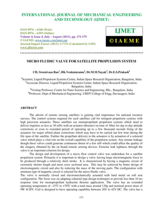 International Journal of Mechanical Engineering and Technology (IJMET), ISSN 0976 –
6340(Print), ISSN 0976 – 6359(Online) Volume 4, Issue 4, July - August (2013) © IAEME
171
MICRO FLUIDIC VALVE FOR SATELLITE PROPULSION SYSTEM
CH. Sreenivasa Rao1
, BK.Venkataramu2
, Dr.M.M.Nayak3
, Dr.E.S.Prakash4
1
Scientist, Liquid Propulsion Systems Centre, Indian Space Research Organisation, Bangalore, India
2
Associate Director, Liquid Propulsion Systems Centre, Indian Space Research Organisation,
Bangalore, India
3
Visiting Professor, Centre for Nano Science and Engineering, IISc., Bangalore, India
4
Professor, Dept of Mechanical Engineering, UBDT College of Engg, Davanagere, India
ABSTRACT
The advent of remote sensing satellites is gaining vital importance for national resource
surveys. The control systems required for such satellites call for stringent propulsion systems with
high precision actuators. These satellites use monopropellant propulsion systems which need to
deliver impulses as less as 30 mNs with an actuator (thruster) on time of 30ms for day to day attitude
corrections or even to extended period of operating up to a few thousand seconds firing of the
actuators for major orbital plane corrections which may have to be carried out few time during the
life span of the satellite. Further the propellant delivery to the actuators is by actuation of a solenoid
valve which plays a vital role on the overall capability of the propulsion system. Any minute leakage
though these valves could generate continuous thrust of a few mN which could affect the quality of
the imagery obtained by the on board remote sensing devices. Extreme leak tightness through the
valve is an important criterion for design.
The design and development of a micro flow control valve was undertaken for a satellite
propulsion system. Primarily it is important to design a valve, having large electromagnetic force to
be produced through a relatively short stroke. It is characterized by having a magnetic circuit of
extremely shorter length and more cross sectional area. This may be achieved by better design of
electromagnetic circuit and also by reducing the mass of the moving parts. The configuration with
armature type of magnetic circuit is selected for the micro fluidic valve.
The valve is normally closed and electromechanically actuated with hard metal on soft seat
configuration. The focus was on adapting solenoid type design techniques to provide less than 10 ms
response time for monopropellant hydrazine thruster application. The valve has an extended
operating temperature of –15o
C to +70o
C with a total mass around 120g and nominal power draw of
9W @28V. Coil is designed to have operating capability between 28V to 42V DC. The valve has a
INTERNATIONAL JOURNAL OF MECHANICAL ENGINEERING
AND TECHNOLOGY (IJMET)
ISSN 0976 – 6340 (Print)
ISSN 0976 – 6359 (Online)
Volume 4, Issue 4, July - August (2013), pp. 171-179
© IAEME: www.iaeme.com/ijmet.asp
Journal Impact Factor (2013): 5.7731 (Calculated by GISI)
www.jifactor.com
IJMET
© I A E M E
 