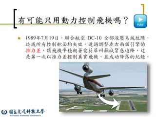 10
有可能只用動力控制飛機嗎？
 1989年7月19日，聯合航空 DC-10 全部液壓系統故障，
造成所有控制舵面均失效。透過調整左右兩個引擎的
推力差，讓飛機平穩朝著愛荷華州蘇城緊急迫降，這
是第一次以推力差控制真實飛機，並成功降落的紀錄。
 
