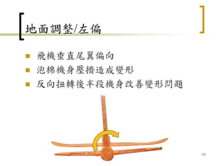 地面調整/左偏
 飛機垂直尾翼偏向
 泡棉機身壓擠造成變形
 反向扭轉後半段機身改善變形問題
102
 