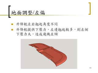 地面調整/左偏
 升降舵左右翹起角度不同
 升降舵提供下壓力，左邊翹起較多，則左側
下壓力大，造成飛機左傾
104
 