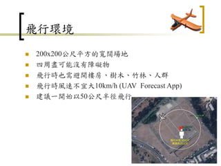 飛行環境
 200x200公尺平方的寬闊場地
 四周盡可能沒有障礙物
 飛行時也需避開樓房、樹木、竹林、人群
 飛行時風速不宜大10km/h (UAV Forecast App)
 建議一開始以50公尺半徑飛行
108
 