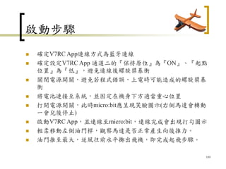 啟動步驟
 確定V7RC App連線方式為藍牙連線
 確定設定V7RC App 通道二的『保持原位』為『ON』、『起點
位置』為『低』，避免連線後螺旋槳暴衝
 關閉電源開關，避免若程式錯誤，上電時可能造成的螺旋槳暴
衝
 將電池連接至系統，並固定在機身下方適當重心位置
 打開電源開關，此時micro:bit應呈現笑臉圖示(右側馬達會轉動
一會兒後停止)
 啟動V7RC App，並連線至micro:bit，連線完成會出現打勾圖示
 輕柔移動左側油門桿，觀察馬達是否正常產生向後推力。
 油門推至最大，逆風往前水平擲出飛機，即完成起飛步驟。
109
 