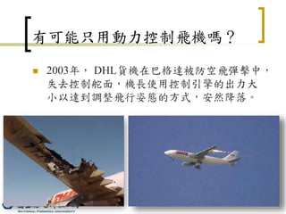 11
有可能只用動力控制飛機嗎？
 2003年， DHL貨機在巴格達被防空飛彈擊中，
失去控制舵面，機長使用控制引擎的出力大
小以達到調整飛行姿態的方式，安然降落。
 