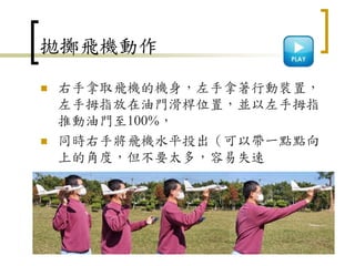 拋擲飛機動作
 右手拿取飛機的機身，左手拿著行動裝置，
左手拇指放在油門滑桿位置，並以左手拇指
推動油門至100%，
 同時右手將飛機水平投出（可以帶一點點向
上的角度，但不要太多，容易失速
114
 