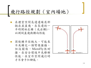 飛行路徑規劃（室內場地）
 在禮堂空間長邊邊緣底部
拋出並直飛，在長邊的一
半時開始左轉（或右轉)，
以測試直飛與轉向性能
 因旋轉半徑較大，可能來
不及轉完一個彎便撞牆。
但沒關係，MicroFly很耐
撞，在安全環境中先瞭解
性能，在室外空間飛行時
才不會手忙腳亂。
118
 