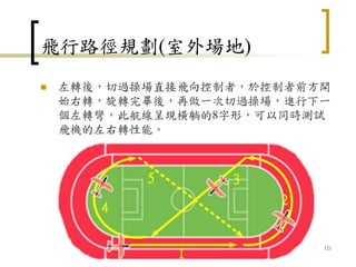 飛行路徑規劃(室外場地)
 左轉後，切過操場直接飛向控制者，於控制者前方開
始右轉，旋轉完畢後，再做一次切過操場，進行下一
個左轉彎，此航線呈現橫躺的8字形，可以同時測試
飛機的左右轉性能。
121
 