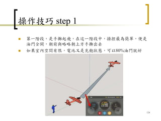 操作技巧 step 1
 第一階段，是手擲起飛，在這一階段中，操控最為簡單，便是
油門全開，朝前與略略朝上方手擲出去
 如果室內空間有限，電池又是充飽狀態，可以80%油門就好
124
 