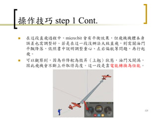 操作技巧 step 1 Cont.
 在這段直飛過程中，micro:bit 會有平衡效果，但飛機機體本身
誤差也需調整好。若是在這一段沒辦法大致直飛，則需關油門
平飄降落，依照書中說明調整重心、左右偏航等問題，再行起
飛。
 可以觀察到，因為升降舵為微昇（上翹）狀態，油門又開滿，
因此飛機會不斷上升取得高度。這一段是靠電能轉換為位能。
125
 