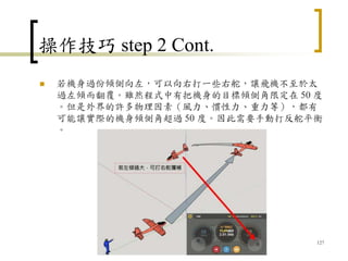 操作技巧 step 2 Cont.
 若機身過份傾側向左，可以向右打一些右舵，讓飛機不至於太
過左傾而翻覆。雖然程式中有把機身的目標傾側角限定在 50 度
。但是外界的許多物理因素（風力、慣性力、重力等），都有
可能讓實際的機身傾側角超過 50 度。因此需要手動打反舵平衡
。
127
 