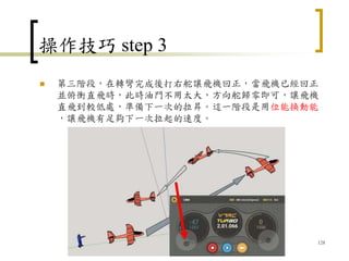 操作技巧 step 3
 第三階段，在轉彎完成後打右舵讓飛機回正，當飛機已經回正
並俯衝直飛時，此時油門不用太大，方向舵歸零即可，讓飛機
直飛到較低處，準備下一次的拉昇。這一階段是用位能換動能
，讓飛機有足夠下一次拉起的速度。
128
 