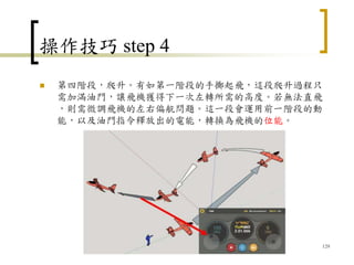 操作技巧 step 4
 第四階段，爬升。有如第一階段的手擲起飛，這段爬升過程只
需加滿油門，讓飛機獲得下一次左轉所需的高度。若無法直飛
，則需微調飛機的左右偏航問題。這一段會運用前一階段的動
能，以及油門指令釋放出的電能，轉換為飛機的位能。
129
 