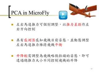 PCA in MicroFly
 左右馬達推力可個別調整，以推力差距作左
右方向控制
 具有感測器感知飛機目前姿態，並動態調整
左右馬達推力維持飛機平衡
 升降舵需調整為飛機略微抬頭的姿態，即可
透過總推力大小不同控制飛機的升降
13
 
