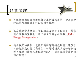 能量管理
 可觀察出固定翼飛機與自走車的最大不同，便是需要
瞭解高度與能量是可以互相對換的
 高度其實就是位能，可以轉換成速度（動能），整個
飛行過程其實就是一個『能量管理』的過程（EM、
Energy Management）
 藉由我們的控制，飛機不斷將電能轉成動能（速度）
、動能換成位能（高度），轉彎時損失高度但增加速
度，爬升時換得高度但速度減少，進而在空中達到理
想的操控。 134
 