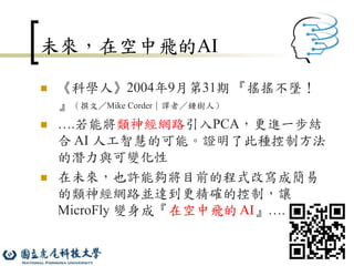14
未來，在空中飛的AI
 《科學人》2004年9月第31期 『搖搖不墜！
』（撰文／Mike Corder｜譯者／鍾樹人）
 ….若能將類神經網路引入PCA，更進一步結
合 AI 人工智慧的可能。證明了此種控制方法
的潛力與可變化性
 在未來，也許能夠將目前的程式改寫成簡易
的類神經網路並達到更精確的控制，讓
MicroFly 變身成『在空中飛的 AI』….
 