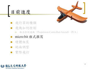 15
目前進度
 飛行器的種類
 飛機如何控制
 推力控制飛機（Propulsion-Controlled Aircraft，PCA）
 micro:bit 程式撰寫
 硬體組裝
 地面調整
 實際飛行
 