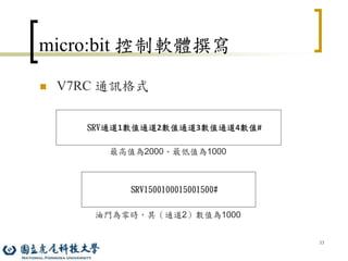 33
micro:bit 控制軟體撰寫
 V7RC 通訊格式
SRV通道1數值通道2數值通道3數值通道4數值#
SRV1500100015001500#
最高值為2000、最低值為1000
油門為零時，其（通道2）數值為1000
 