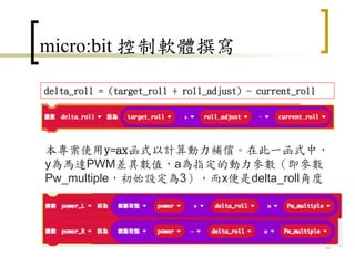 micro:bit 控制軟體撰寫
61
delta_roll = (target_roll + roll_adjust) - current_roll
本專案使用y=ax函式以計算動力補償。在此一函式中，
y為馬達PWM差異數值，a為指定的動力參數（即參數
Pw_multiple，初始設定為3），而x便是delta_roll角度
 