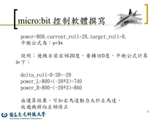 62
micro:bit 控制軟體撰寫
power=800,current_roll=20,target_roll=0,
平衡公式為：y=3x
說明：飛機目前右傾20度，要轉回0度，平衡公式計算
如下：
delta_roll=0-20=-20
power_L=800+(-20*3)=740
power_R=800-(-20*3)=860
由運算結果，可知右馬達動力大於左馬達，
故飛機將向左傾修正
 