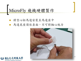 83
MicroFly 飛機硬體製作
 將空心杯馬達安裝至馬達座中
 馬達底座頂住桌面，不可對軸心施力
 