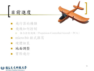 91
目前進度
 飛行器的種類
 飛機如何控制
 推力控制飛機（Propulsion-Controlled Aircraft，PCA）
 micro:bit 程式撰寫
 硬體組裝
 地面調整
 實際飛行
 