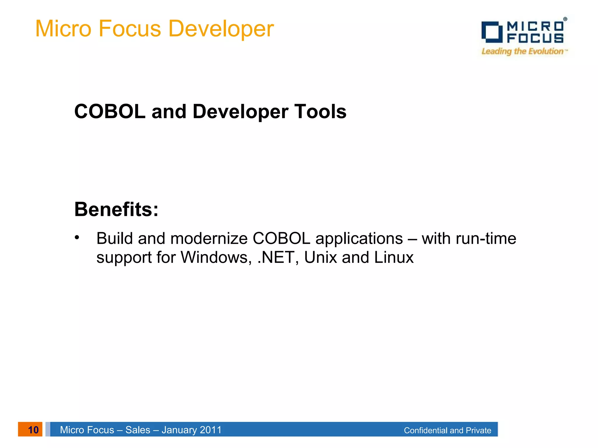 10 Confidential and PrivateMicro Focus – Sales – January 2011
Micro Focus Developer
COBOL and Developer Tools
Benefits:
• Build and modernize COBOL applications – with run-time
support for Windows, .NET, Unix and Linux
 
