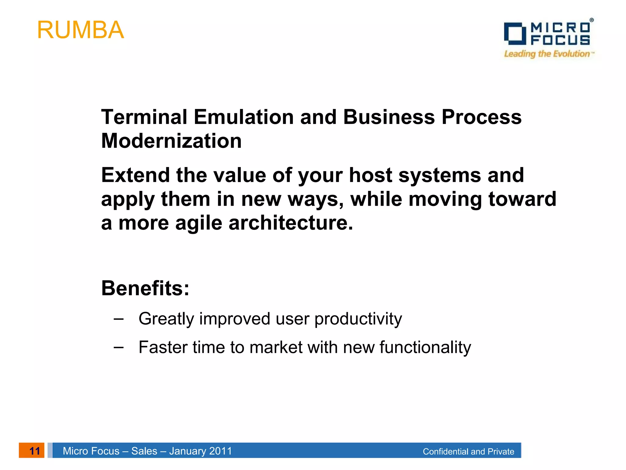 11 Confidential and PrivateMicro Focus – Sales – January 2011
RUMBA
Terminal Emulation and Business Process
Modernization
Extend the value of your host systems and
apply them in new ways, while moving toward
a more agile architecture.
Benefits:
– Greatly improved user productivity
– Faster time to market with new functionality
 