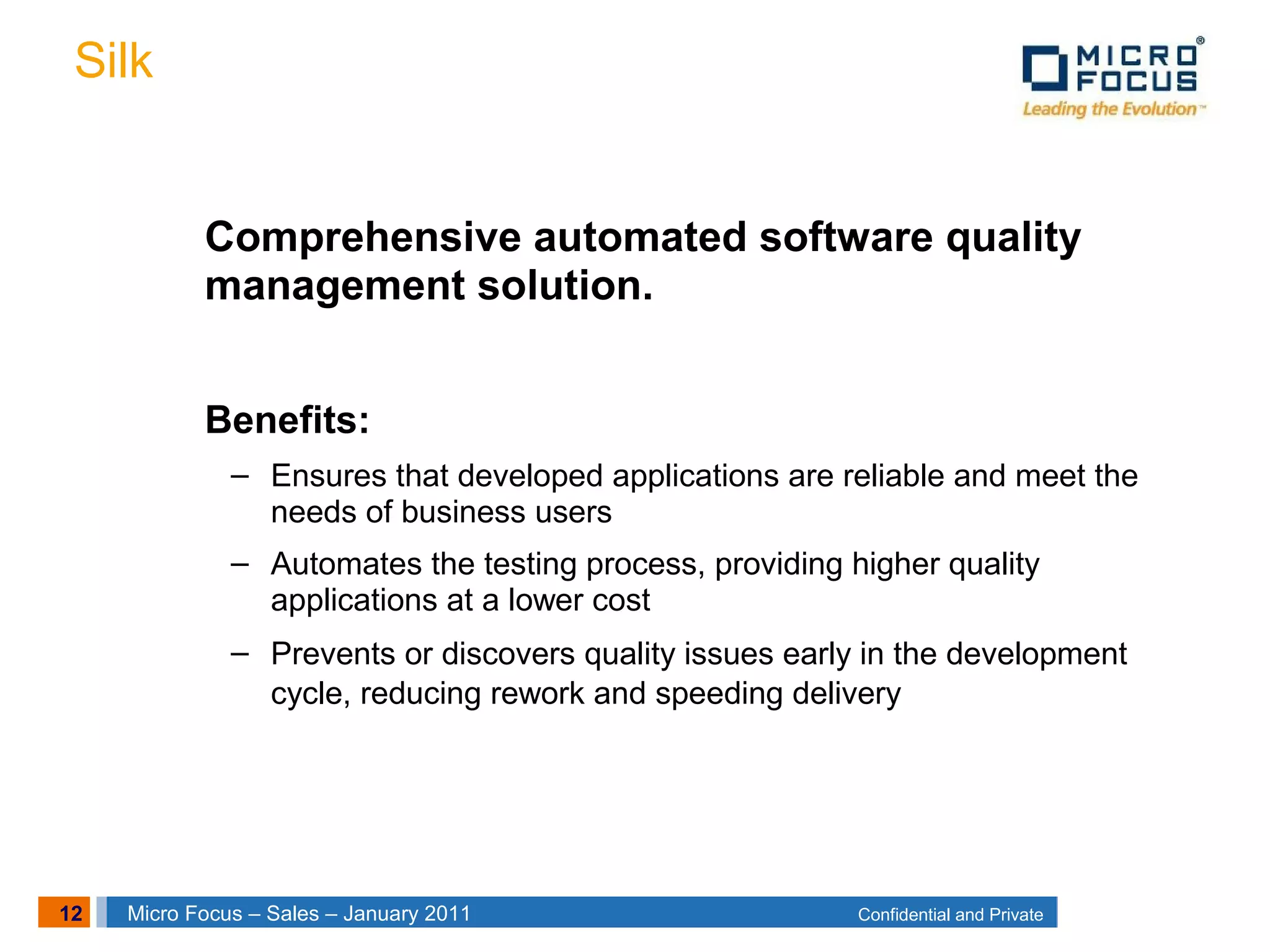12 Confidential and PrivateMicro Focus – Sales – January 2011
Silk
Comprehensive automated software quality
management solution.
Benefits:
– Ensures that developed applications are reliable and meet the
needs of business users
– Automates the testing process, providing higher quality
applications at a lower cost
– Prevents or discovers quality issues early in the development
cycle, reducing rework and speeding delivery
 