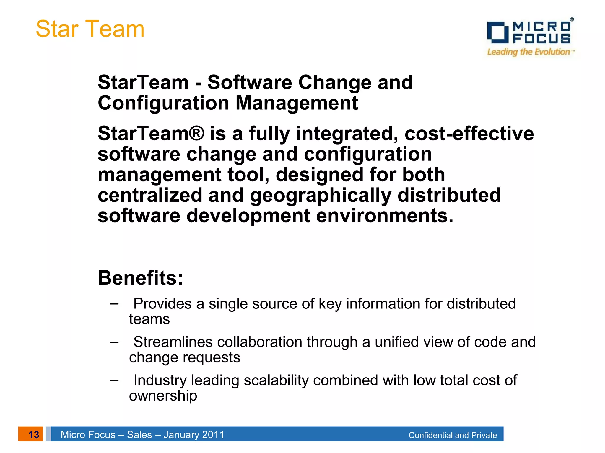 13 Confidential and PrivateMicro Focus – Sales – January 2011
Star Team
StarTeam - Software Change and
Configuration Management
StarTeam® is a fully integrated, cost-effective
software change and configuration
management tool, designed for both
centralized and geographically distributed
software development environments.
Benefits:
– Provides a single source of key information for distributed
teams
– Streamlines collaboration through a unified view of code and
change requests
– Industry leading scalability combined with low total cost of
ownership
 