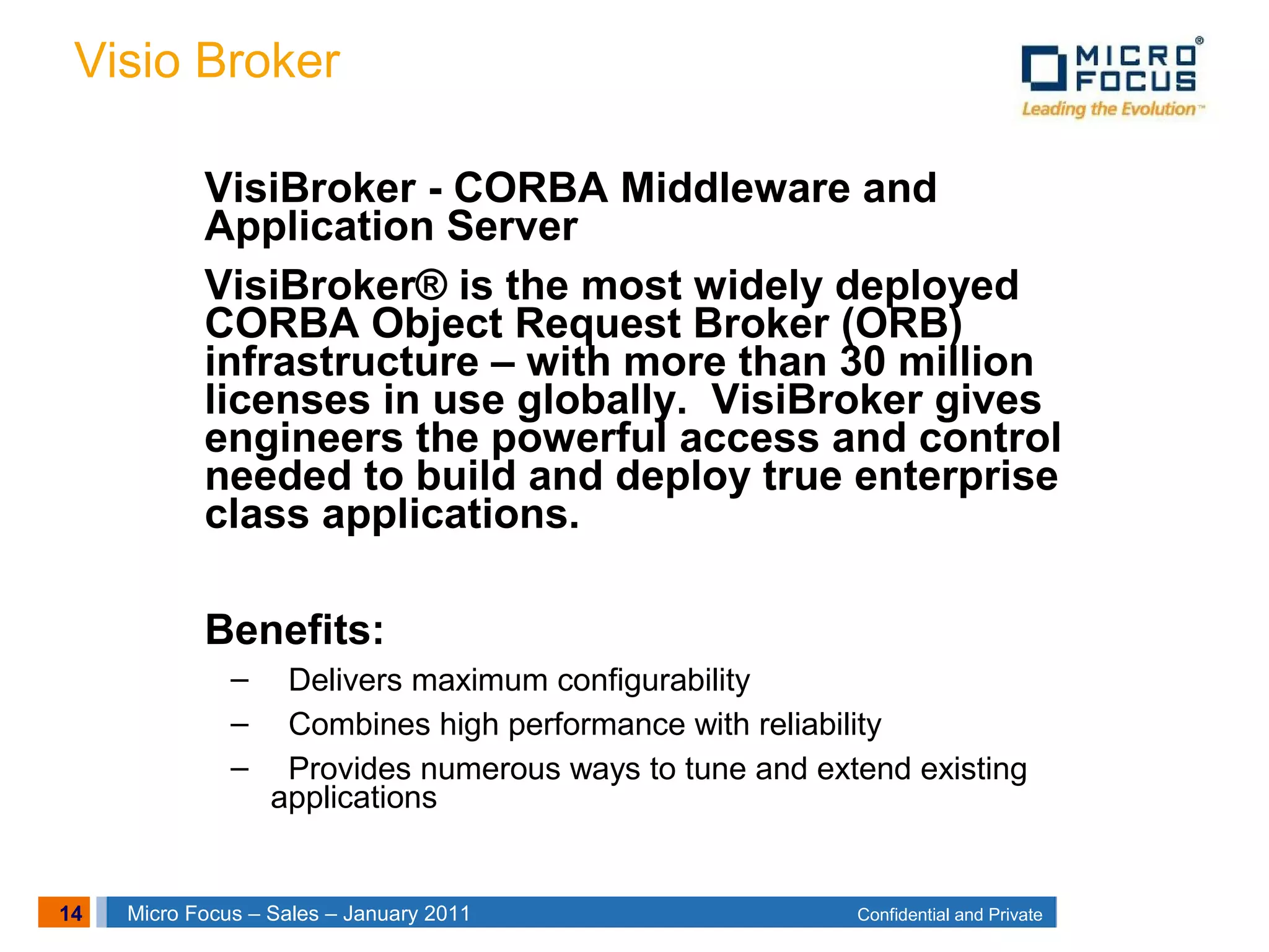 14 Confidential and PrivateMicro Focus – Sales – January 2011
Visio Broker
VisiBroker - CORBA Middleware and
Application Server
VisiBroker® is the most widely deployed
CORBA Object Request Broker (ORB)
infrastructure – with more than 30 million
licenses in use globally. VisiBroker gives
engineers the powerful access and control
needed to build and deploy true enterprise
class applications.
Benefits:
– Delivers maximum configurability
– Combines high performance with reliability
– Provides numerous ways to tune and extend existing
applications
 