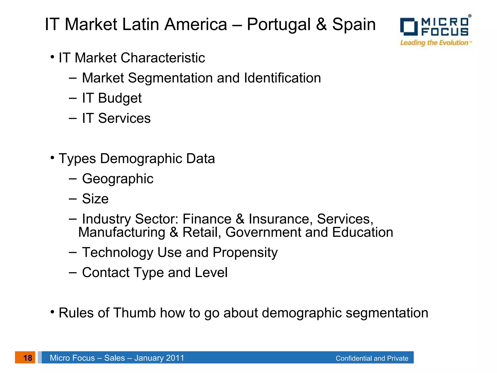 18 Confidential and PrivateMicro Focus – Sales – January 2011
• IT Market Characteristic
– Market Segmentation and Identification
– IT Budget
– IT Services
• Types Demographic Data
– Geographic
– Size
– Industry Sector: Finance & Insurance, Services,
Manufacturing & Retail, Government and Education
– Technology Use and Propensity
– Contact Type and Level
• Rules of Thumb how to go about demographic segmentation
IT Market Latin America – Portugal & Spain
 