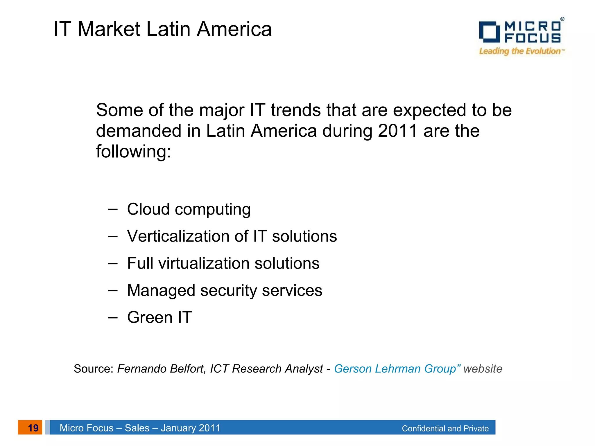 19 Confidential and PrivateMicro Focus – Sales – January 2011
IT Market Latin America
Some of the major IT trends that are expected to be
demanded in Latin America during 2011 are the
following:
– Cloud computing
– Verticalization of IT solutions
– Full virtualization solutions
– Managed security services
– Green IT
Source: Fernando Belfort, ICT Research Analyst - Gerson Lehrman Group” website
 