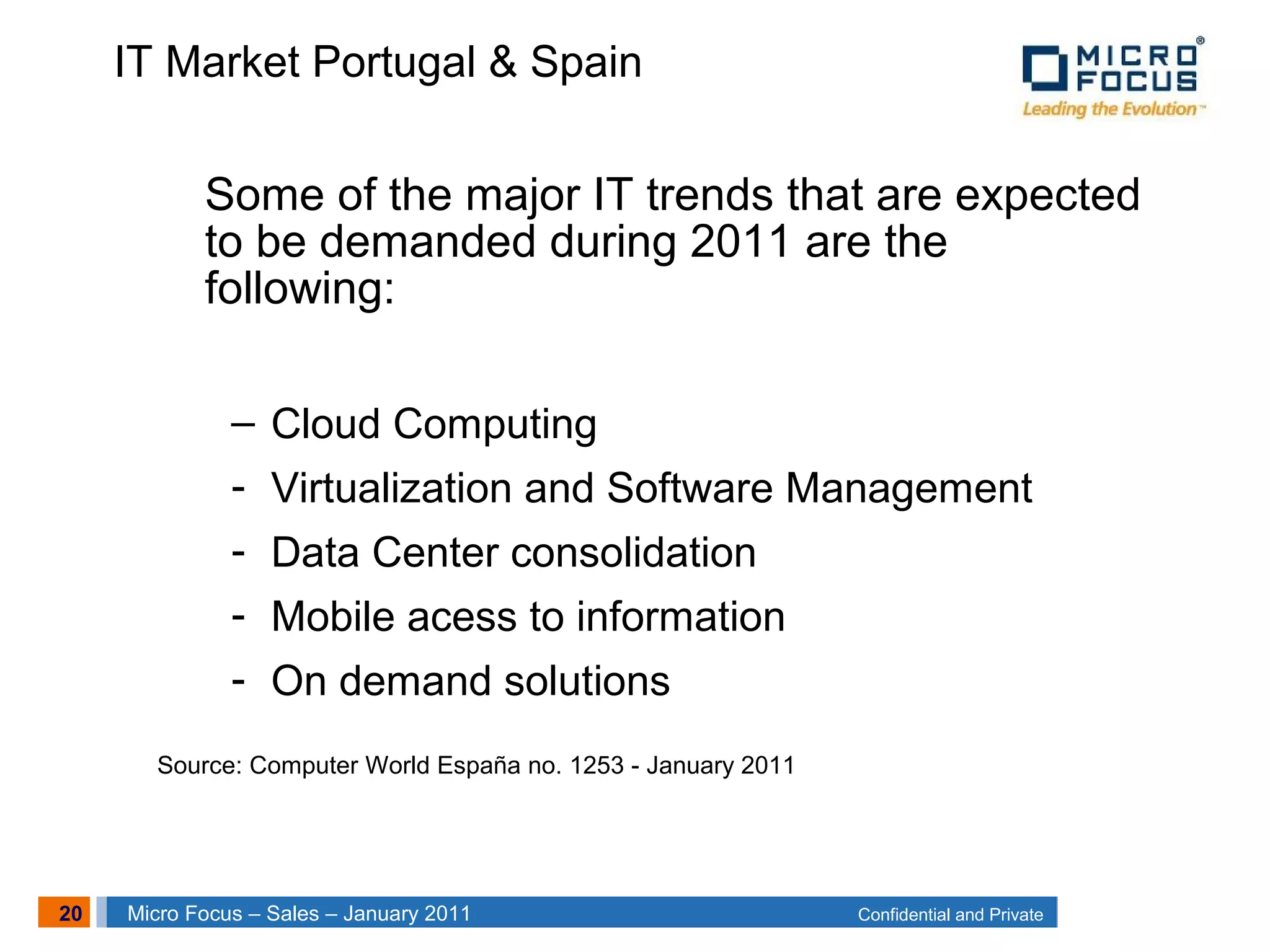 20 Confidential and PrivateMicro Focus – Sales – January 2011
IT Market Portugal & Spain
Some of the major IT trends that are expected
to be demanded during 2011 are the
following:
– Cloud Computing
- Virtualization and Software Management
- Data Center consolidation
- Mobile acess to information
- On demand solutions
Source: Computer World España no. 1253 - January 2011
 