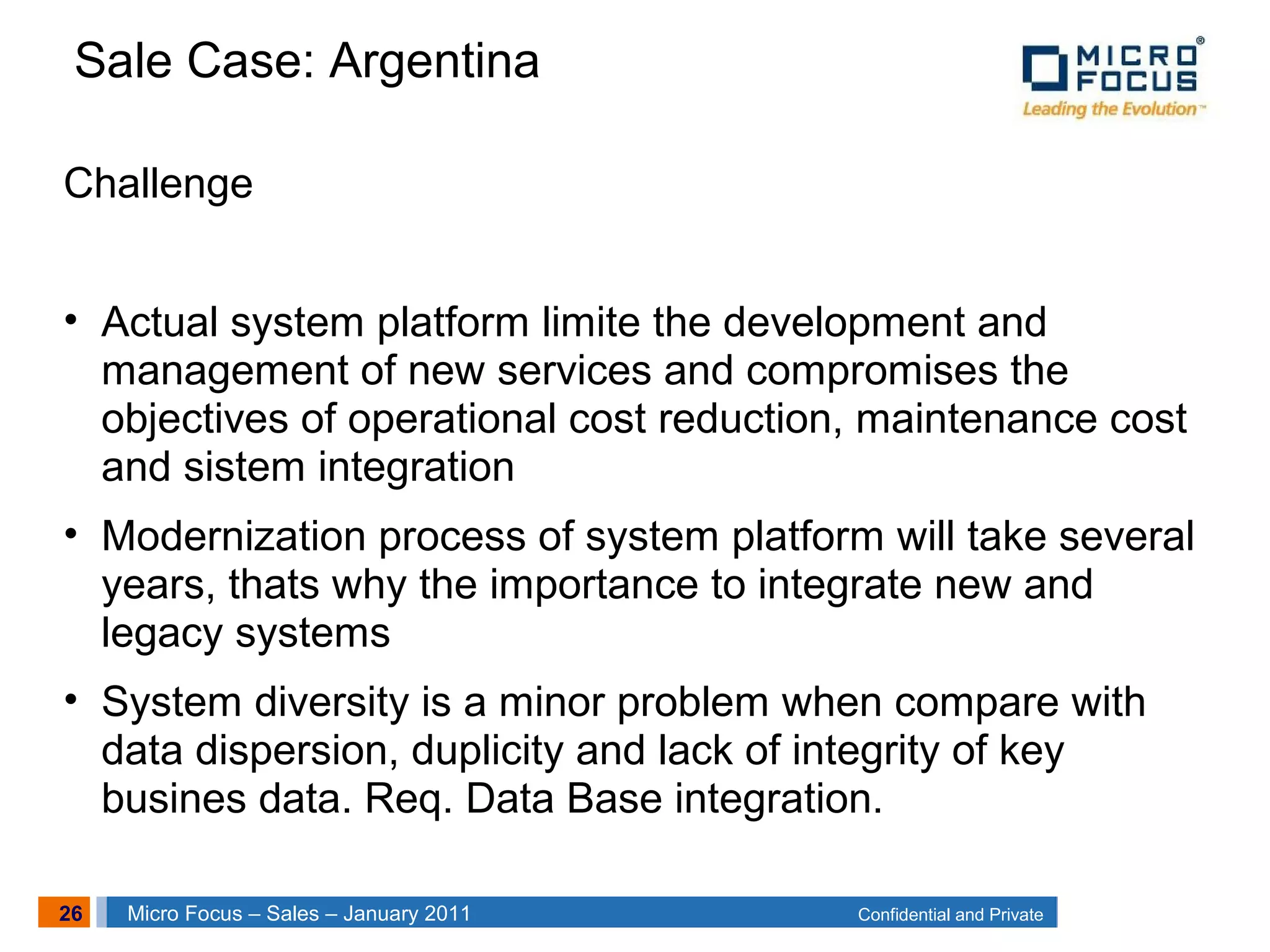 26 Confidential and PrivateMicro Focus – Sales – January 2011
Challenge
• Actual system platform limite the development and
management of new services and compromises the
objectives of operational cost reduction, maintenance cost
and sistem integration
• Modernization process of system platform will take several
years, thats why the importance to integrate new and
legacy systems
• System diversity is a minor problem when compare with
data dispersion, duplicity and lack of integrity of key
busines data. Req. Data Base integration.
Sale Case: Argentina
 