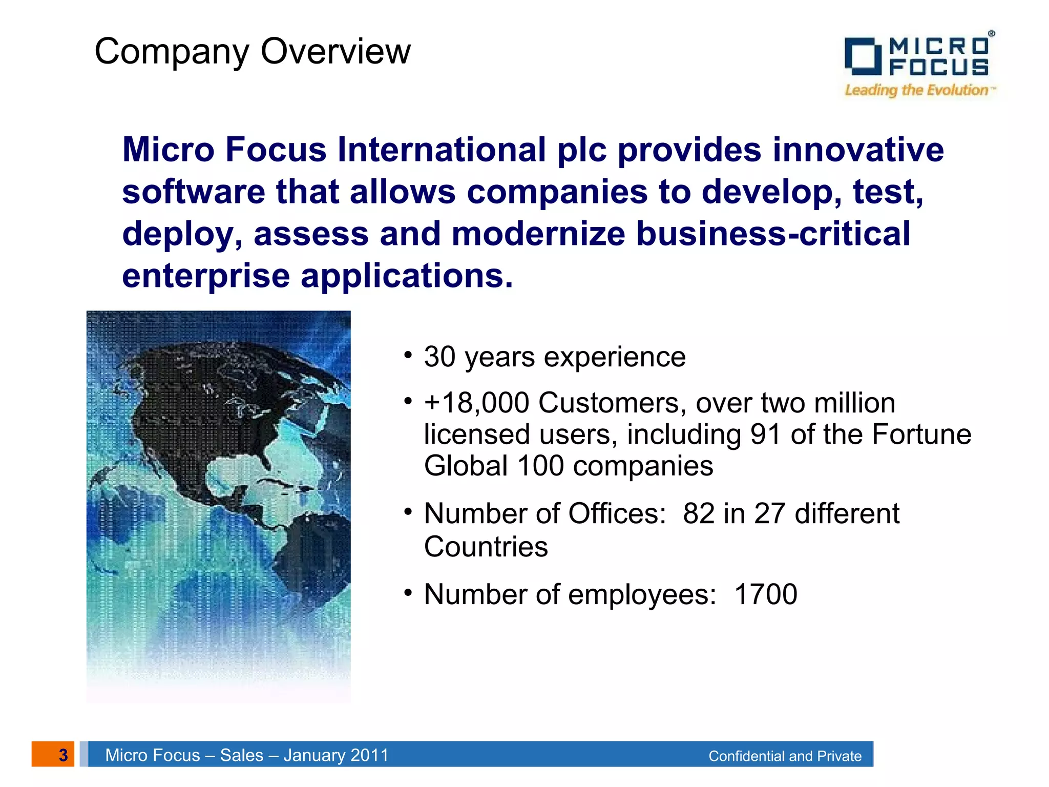 3 Confidential and PrivateMicro Focus – Sales – January 2011
Company Overview
• 30 years experience
• +18,000 Customers, over two million
licensed users, including 91 of the Fortune
Global 100 companies
• Number of Offices: 82 in 27 different
Countries
• Number of employees: 1700
Micro Focus International plc provides innovative
software that allows companies to develop, test,
deploy, assess and modernize business-critical
enterprise applications.
 
