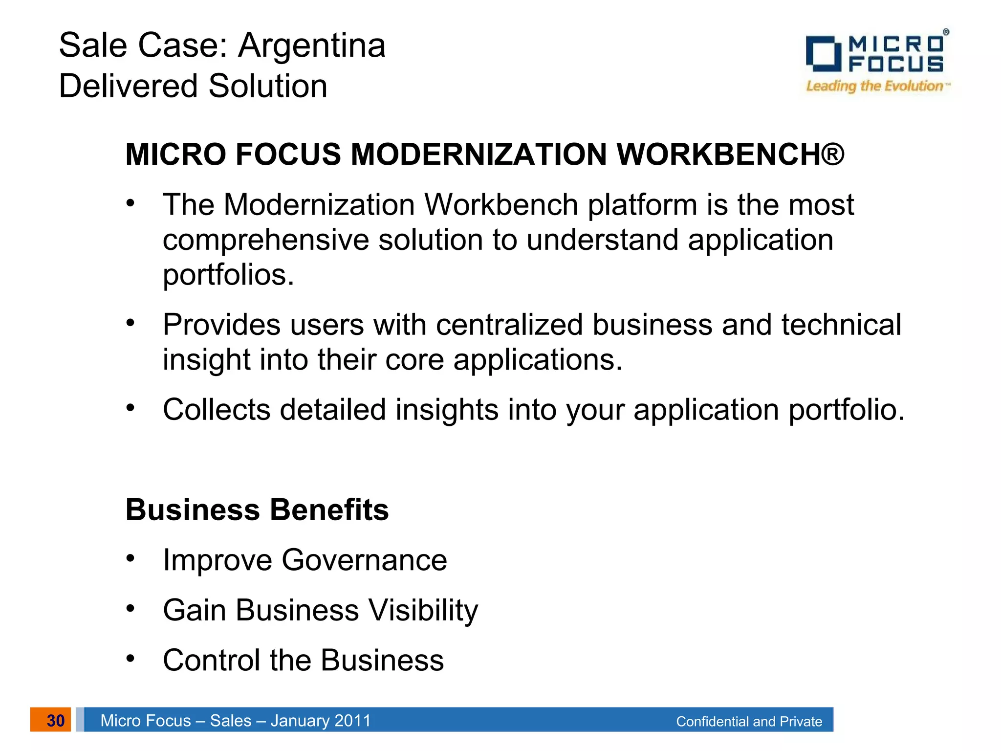 30 Confidential and PrivateMicro Focus – Sales – January 2011
MICRO FOCUS MODERNIZATION WORKBENCH®
• The Modernization Workbench platform is the most
comprehensive solution to understand application
portfolios.
• Provides users with centralized business and technical
insight into their core applications.
• Collects detailed insights into your application portfolio.
Business Benefits
• Improve Governance
• Gain Business Visibility
• Control the Business
Sale Case: Argentina
Delivered Solution
 