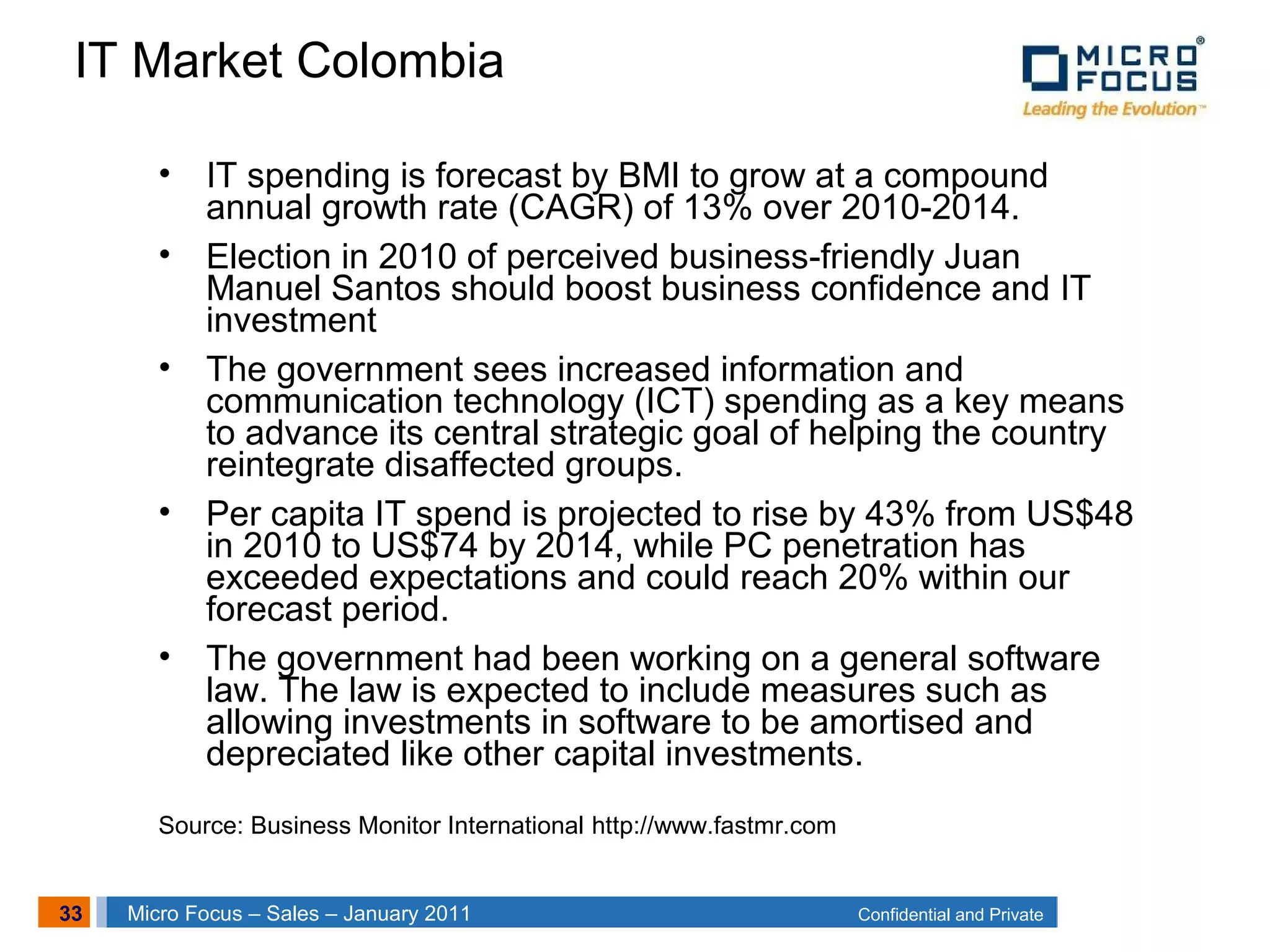33 Confidential and PrivateMicro Focus – Sales – January 2011
IT Market Colombia
• IT spending is forecast by BMI to grow at a compound
annual growth rate (CAGR) of 13% over 2010-2014.
• Election in 2010 of perceived business-friendly Juan
Manuel Santos should boost business confidence and IT
investment
• The government sees increased information and
communication technology (ICT) spending as a key means
to advance its central strategic goal of helping the country
reintegrate disaffected groups.
• Per capita IT spend is projected to rise by 43% from US$48
in 2010 to US$74 by 2014, while PC penetration has
exceeded expectations and could reach 20% within our
forecast period.
• The government had been working on a general software
law. The law is expected to include measures such as
allowing investments in software to be amortised and
depreciated like other capital investments.
Source: Business Monitor International http://www.fastmr.com
 