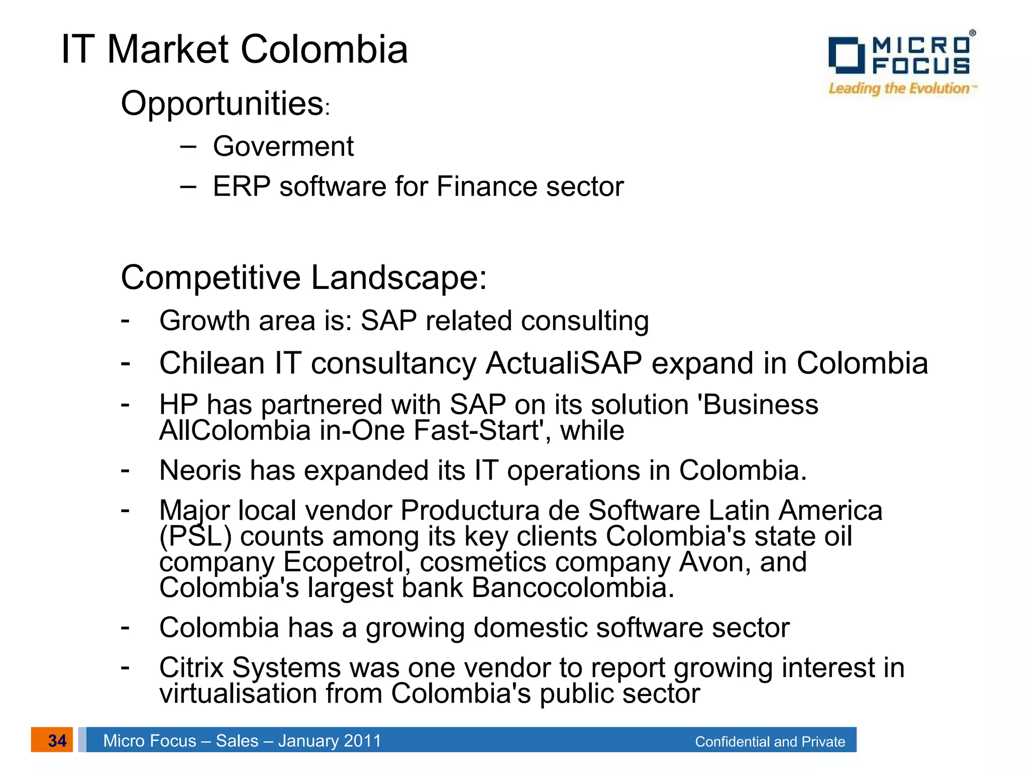 34 Confidential and PrivateMicro Focus – Sales – January 2011
Opportunities:
– Goverment
– ERP software for Finance sector
Competitive Landscape:
- Growth area is: SAP related consulting
- Chilean IT consultancy ActualiSAP expand in Colombia
- HP has partnered with SAP on its solution 'Business
AllColombia in-One Fast-Start', while
- Neoris has expanded its IT operations in Colombia.
- Major local vendor Productura de Software Latin America
(PSL) counts among its key clients Colombia's state oil
company Ecopetrol, cosmetics company Avon, and
Colombia's largest bank Bancocolombia.
- Colombia has a growing domestic software sector
- Citrix Systems was one vendor to report growing interest in
virtualisation from Colombia's public sector
IT Market Colombia
 