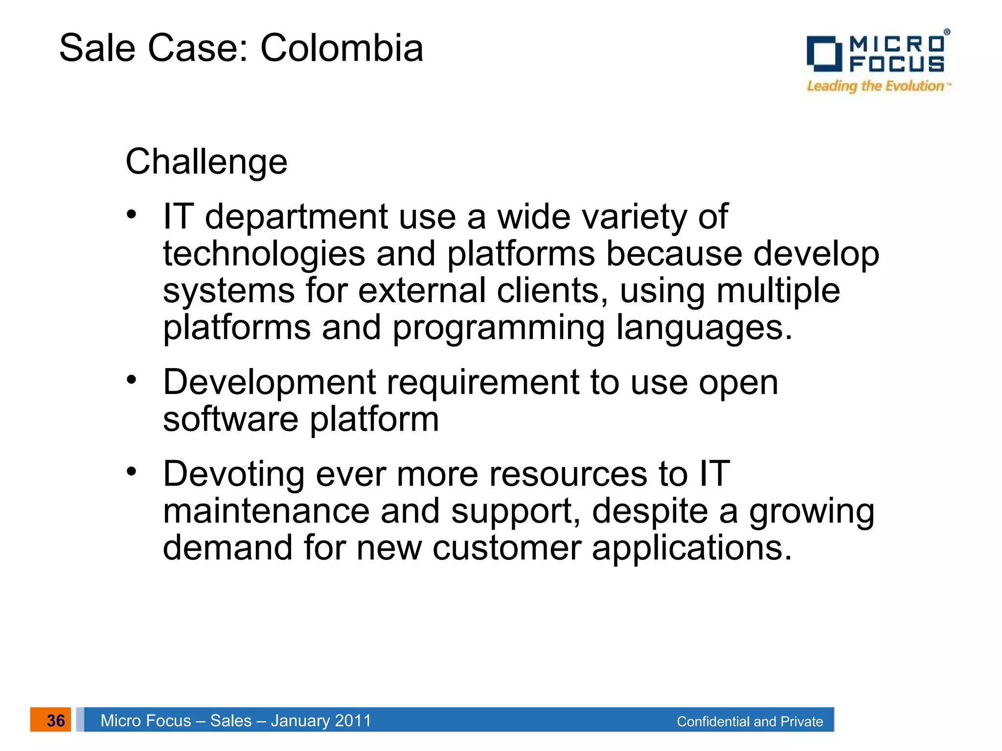 36 Confidential and PrivateMicro Focus – Sales – January 2011
Sale Case: Colombia
Challenge
• IT department use a wide variety of
technologies and platforms because develop
systems for external clients, using multiple
platforms and programming languages.
• Development requirement to use open
software platform
• Devoting ever more resources to IT
maintenance and support, despite a growing
demand for new customer applications.
 