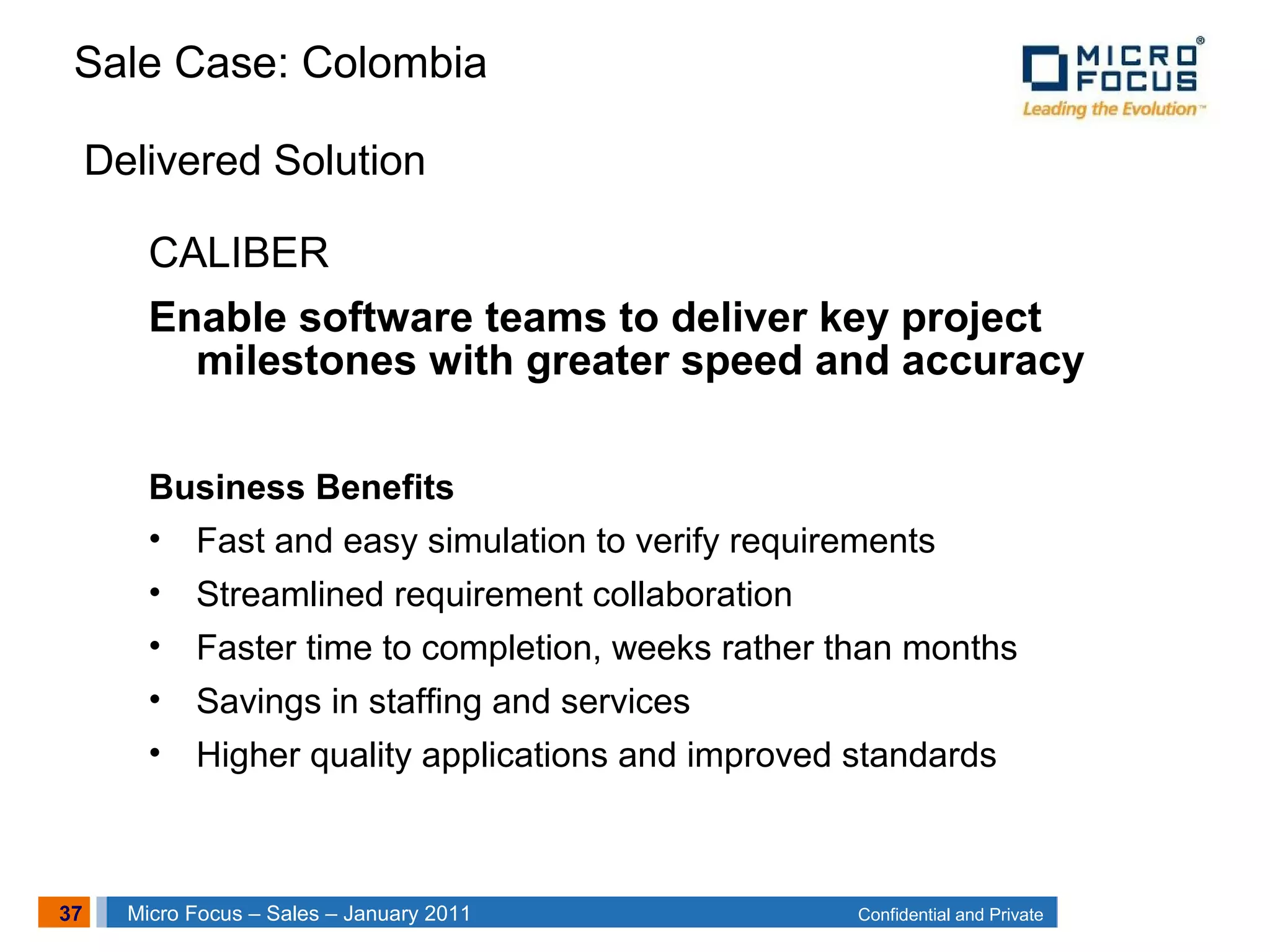 37 Confidential and PrivateMicro Focus – Sales – January 2011
Delivered Solution
CALIBER
Enable software teams to deliver key project
milestones with greater speed and accuracy
Business Benefits
• Fast and easy simulation to verify requirements
• Streamlined requirement collaboration
• Faster time to completion, weeks rather than months
• Savings in staffing and services
• Higher quality applications and improved standards
Sale Case: Colombia
 